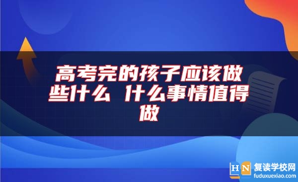 高考完的孩子应该做些什么 什么事情值得做
