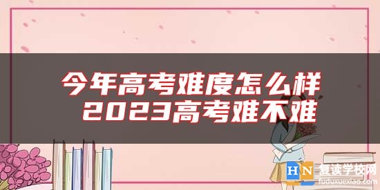 今年高考难度怎么样 2023高考难不难