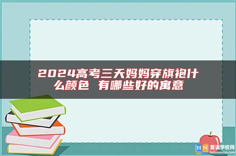 2024高考三天妈妈穿旗袍什么颜色 有哪些好的寓意