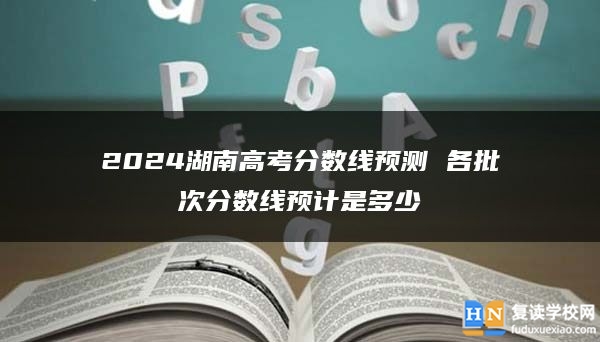 2024湖南高考分数线预测 各批次分数线预计是多少