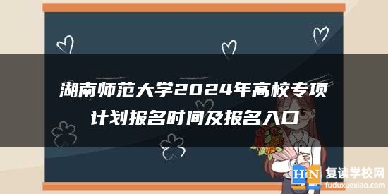 湖南师范大学2024年高校专项计划报名时间及报名入口