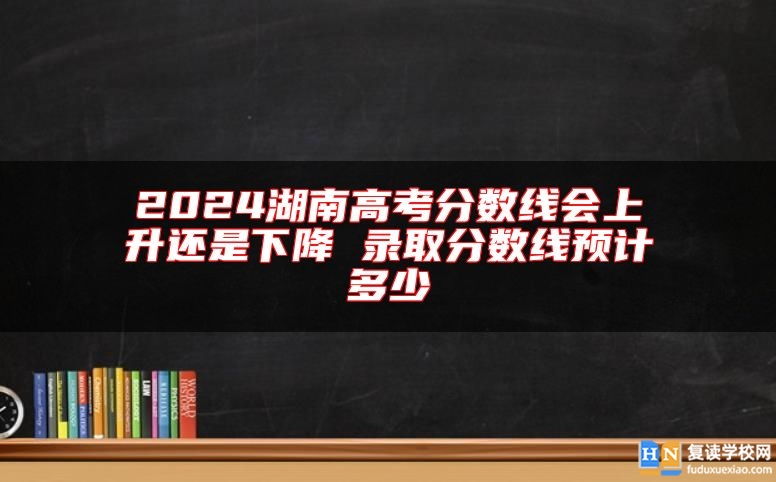 2024湖南高考分数线会上升还是下降 录取分数线预计多少