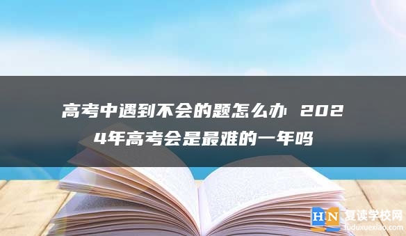 高考中遇到不会的题怎么办 2024年高考会是最难的一年吗