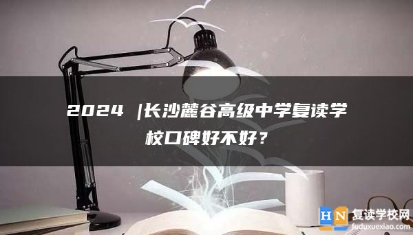 2024 |长沙麓谷高级中学复读学校口碑好不好？