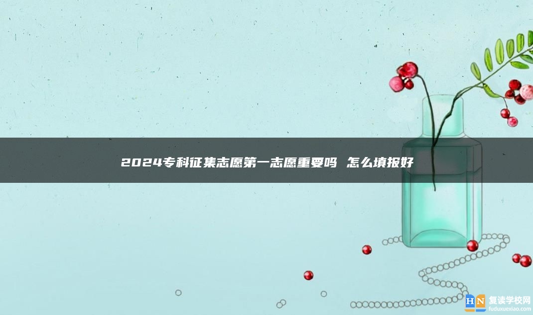 2024专科征集志愿第一志愿重要吗 怎么填报好
