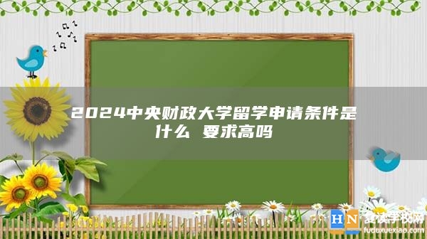 2024中央财政大学留学申请条件是什么 要求高吗