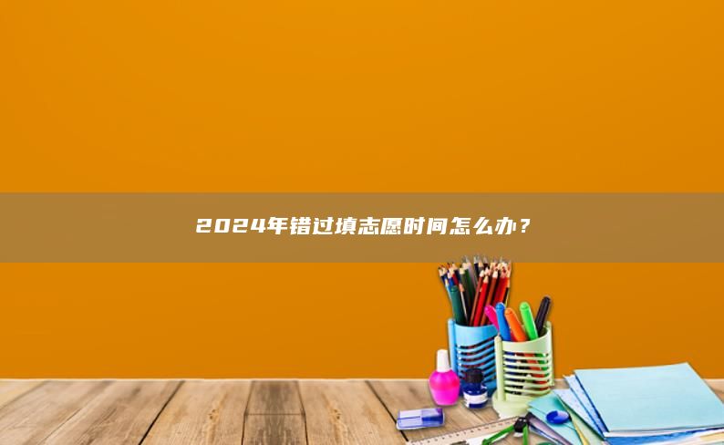 2024年错过填志愿时间怎么办？