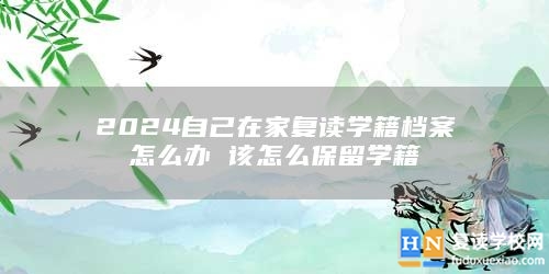 2024自己在家复读学籍档案怎么办 该怎么保留学籍