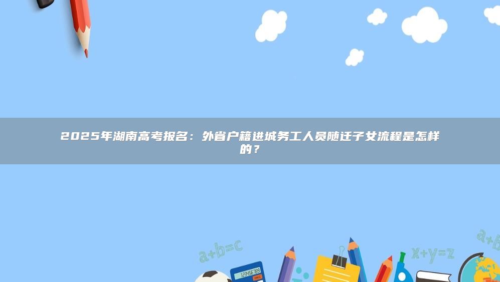 2025年湖南高考报名：外省户籍进城务工人员随迁子女流程是怎样的？