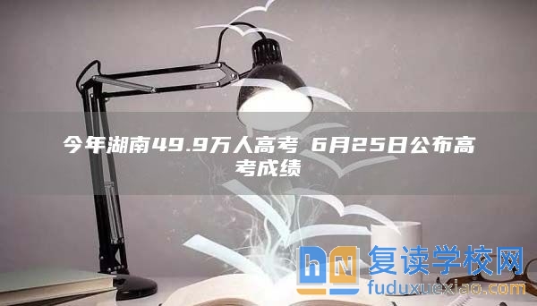 今年湖南49.9万人高考 6月25日公布高考成绩