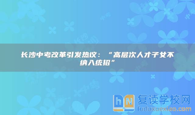 长沙中考改革引发热议：“高层次人才子女不纳入统招”