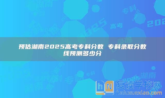 预估湖南2025高考专科分数 专科录取分数线预测多少分