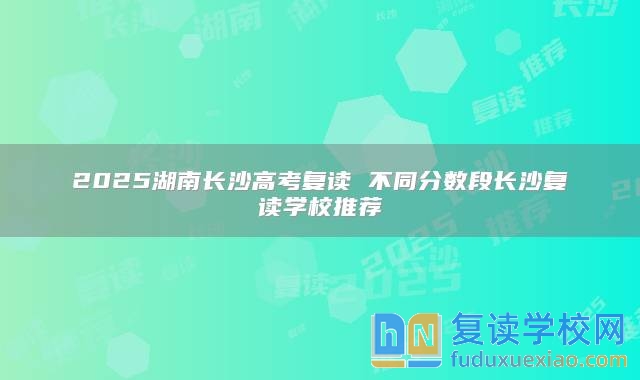 2025湖南长沙高考复读 不同分数段长沙复读学校推荐