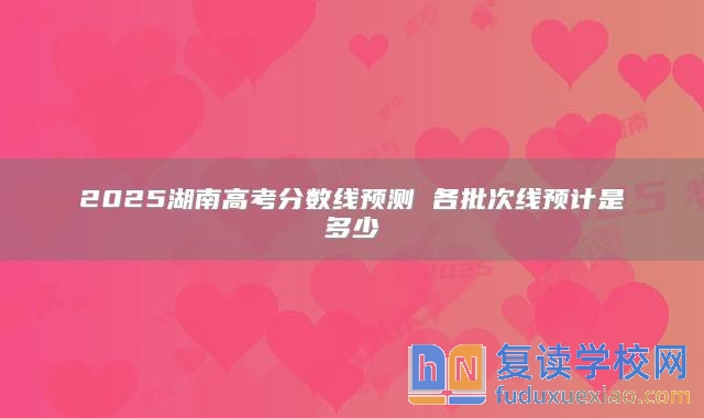 2025湖南高考分数线预测 各批次线预计是多少