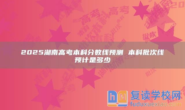 2025湖南高考本科分数线预测 本科批次线预计是多少
